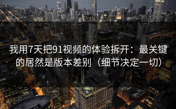 我用7天把91视频的体验拆开：最关键的居然是版本差别（细节决定一切）