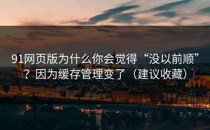 91网页版为什么你会觉得“没以前顺”？因为缓存管理变了（建议收藏）