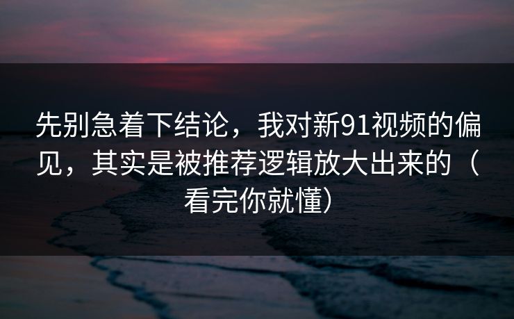 先别急着下结论，我对新91视频的偏见，其实是被推荐逻辑放大出来的（看完你就懂）