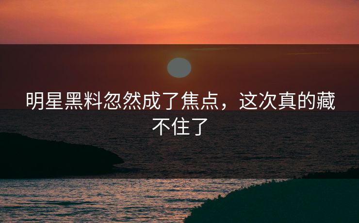 明星黑料忽然成了焦点，这次真的藏不住了
