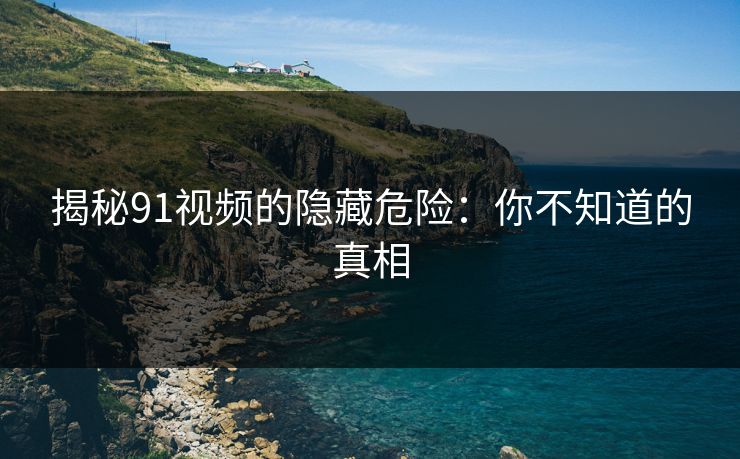 揭秘91视频的隐藏危险：你不知道的真相