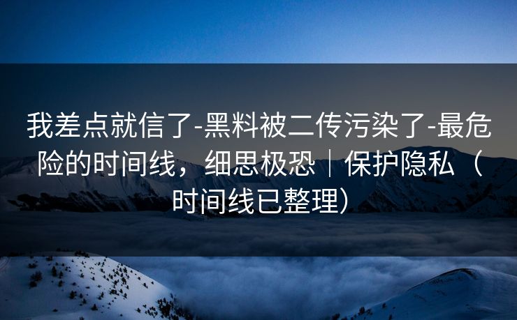 我差点就信了-黑料被二传污染了-最危险的时间线，细思极恐｜保护隐私（时间线已整理）
