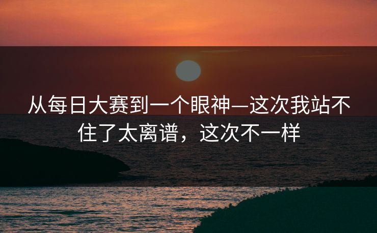 从每日大赛到一个眼神—这次我站不住了太离谱，这次不一样