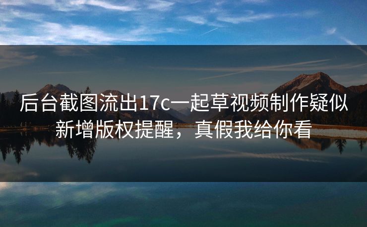 后台截图流出17c一起草视频制作疑似新增版权提醒，真假我给你看
