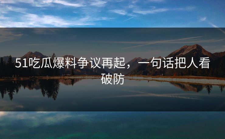 51吃瓜爆料争议再起，一句话把人看破防